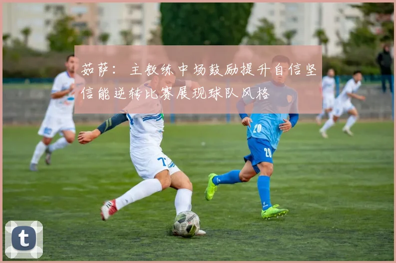 茹萨：主教练中场鼓励提升自信坚信能逆转比赛展现球队风格