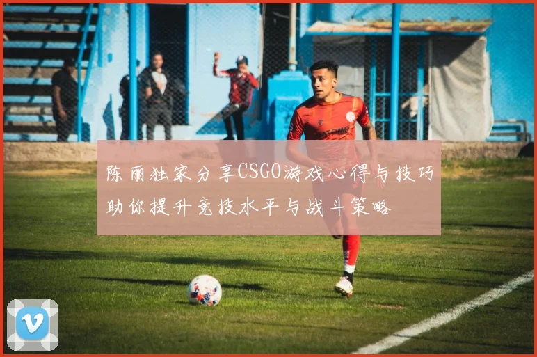 陈丽独家分享CSGO游戏心得与技巧助你提升竞技水平与战斗策略