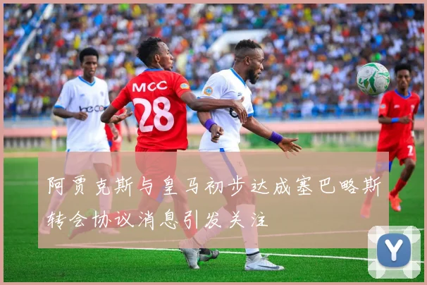 阿贾克斯与皇马初步达成塞巴略斯转会协议消息引发关注