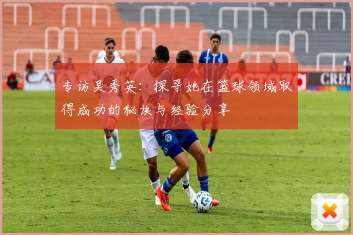 专访吴秀英：探寻她在篮球领域取得成功的秘诀与经验分享