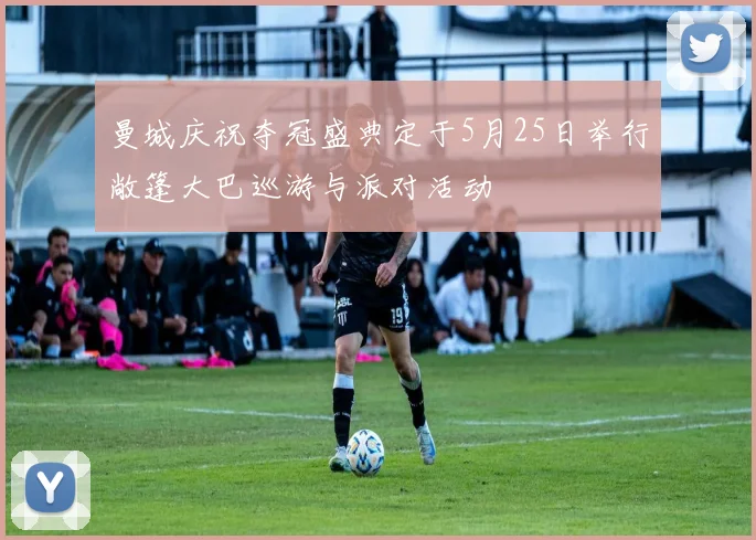 曼城庆祝夺冠盛典定于5月25日举行敞篷大巴巡游与派对活动